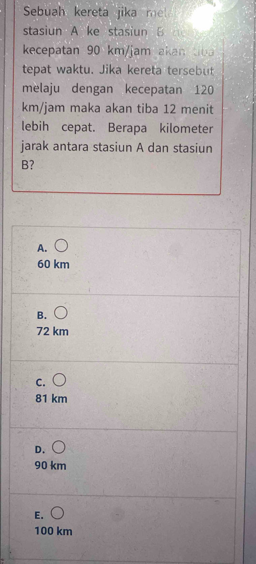 Sebuah kereta jika mel 
stasiun A ke stasiun B 
kecepatan 90 km/jam akan ti
tepat waktu. Jika kereta tersebut
melaju dengan kecepatan 120
km/jam maka akan tiba 12 menit
lebih cepat. Berapa kilometer
jarak antara stasiun A dan stasiun
B?
A.
60 km
B.
72 km
C.
81 km
D.
90 km
E.
100 km