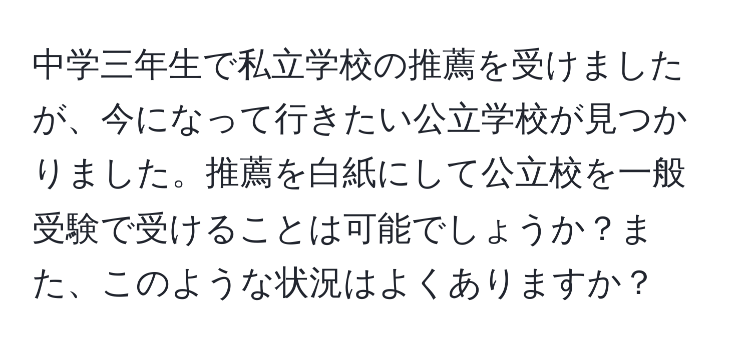 中学三年生で私立学校の推薦を受けましたが、今になって行きたい公立学校が見つかりました。推薦を白紙にして公立校を一般受験で受けることは可能でしょうか？また、このような状況はよくありますか？