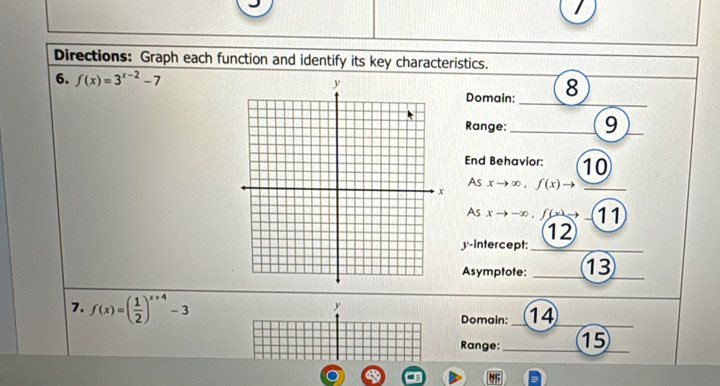 Directions: Graph each function and identify its key characteristics. 
6. f(x)=3^(x-2)-7 8 
Domain: 
Range: e 9
End Behavior: 10
As x →∞ , ƒ(x)
As x → -∞, f( → ( 11
12
y-intercept: 
Asymptote: 13
7. f(x)=( 1/2 )^x+4-3
y
Domain: 14
Range: 15