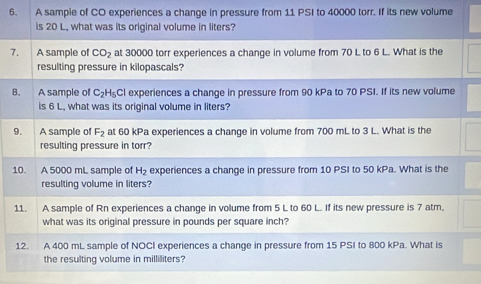 A sample of CO experiences a change in pressure from 11 PSI to 40000 torr. If its new volume 
is 20 L, what was its original volume in liters? 
7. A sample of CO_2 at 30000 torr experiences a change in volume from 70 L to 6 L. What is the 
resulting pressure in kilopascals? 
8. A sample of C_2H_5 Cl experiences a change in pressure from 90 kPa to 70 PSI. If its new volume 
is 6 L, what was its original volume in liters? 
9. A sample of F_2 at 60 kPa experiences a change in volume from 700 mL to 3 L. What is the 
resulting pressure in torr? 
10. A 5000 mL sample of H_2 experiences a change in pressure from 10 PSI to 50 kPa. What is the 
resulting volume in liters? 
11. A sample of Rn experiences a change in volume from 5 L to 60 L. If its new pressure is 7 atm, 
what was its original pressure in pounds per square inch? 
12. A 400 mL sample of NOCI experiences a change in pressure from 15 PSI to 800 kPa. What is 
the resulting volume in milliliters?