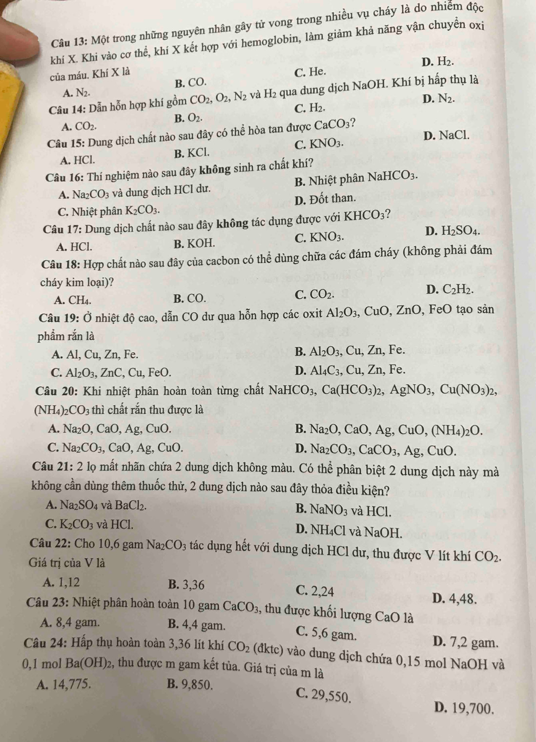 Một trong những nguyên nhân gây tử vong trong nhiều vụ cháy là do nhiễm độc
khí X. Khi vào cơ thể, khí X kết hợp với hemoglobin, làm giảm khả năng vận chuyền oxi
D. H_2.
của máu. Khí X là C. He.
A. N2. B. CO.
Câu 14: Dẫn hỗn hợp khí gồm CO_2,O_2,N_2 và H_2 qua dung dịch NaOH. Khí bị hấp thụ là
D. N_2.
C. H_2.
B. O_2.
A. CO_2.
Câu 15: Dung dịch chất nào sau đây có thể hòa tan được CaCO_3 7
C. KNO_3.
D. NaCl.
A. HCl. B. KCl.
Câu 16: Thí nghiệm nào sau đây không sinh ra chất khí?
A. Na_2CO_3 và dung dịch HCl dư. B. Nhiệt phân NaHCO_3.
C. Nhiệt phân K_2CO_3. D. Đốt than.
Câu 17: Dung dịch chất nào sau đây không tác dụng được với KHCO_3
D.
A. HCl.
B. KOH.
C. KNO_3. H_2SO_4.
Câu 18: Hợp chất nào sau đây của cacbon có thể dùng chữa các đám cháy (không phải đám
cháy kim loại)?
A. CH_4
B. CO.
C. CO_2.
D. C_2H_2.
Câu 19: Ở nhiệt độ cao, dẫn CO dư qua hỗn hợp các oxit Al_2O_3, ( CuO,ZnO FeO tạo sản
phẩm rắn là
B. Al_2O_3,
A. Al, Cu, Zn, Fe. , Cu, Zn, Fe.
D.
C. Al_2O_3, ZnC, Cu, FeO. Al_4C_3, , Cu, Zn, Fe.
Câu 20: Khi nhiệt phân hoàn toàn từng chất NaHCO_3,Ca(HCO_3)_2,AgNO_3,Cu(NO_3)_2,
(NH_4) CO_3 thì chất rắn thu được là
A. Na_2O,CaO,Ag,CuO. B. Na_2O,CaO,Ag,CuO,(NH_4)_2O.
C. Na_2CO_3,CaO,Ag,CuO. D. Na_2CO_3,CaCO_3,Ag,CuO.
Câu 21:2 lọ mất nhãn chứa 2 dung dịch không màu. Có thể phân biệt 2 dung dịch này mà
không cần dùng thêm thuốc thử, 2 dung dịch nào sau đây thỏa điều kiện?
A. Na_2SO_4 và BaCl_2. và HCl.
B. NaNO_3
C. K_2CO_3 và HC D. NH₄Cl và NaOH.
Câu 22: Cho 10,6 gam Na_2CO_3 tác dụng hết với dung dịch HCl dư, thu được V lít khí CO_2.
Giá trị của V là
A. 1,12 B. 3,36 C. 2,24
D. 4,48.
Câu 23: Nhiệt phân hoàn toàn 10 gam CaCO_3 , thu được khối lượng CaO là
A. 8,4 gam. B. 4,4 gam.
C. 5,6 gam.
D. 7,2 gam.
Câu 24: Hấp thụ hoàn toàn 3,36 lít khí CO_2 (dktc) vào dung dịch chứa 0,15 mol NaOH và
0,1 mol Ba(OH)_2 2, thu được m gam kết tủa. Giá trị của m là
A. 14,775. B. 9,850.
C. 29,550.
D. 19,700.