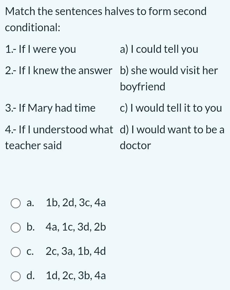 Match the sentences halves to form second
conditional:
1.- If I were you a) I could tell you
2.- If I knew the answer b) she would visit her
boyfriend
3.- If Mary had time c) I would tell it to you
4.- If I understood what d) I would want to be a
teacher said doctor
a. 1b, 2d, 3c, 4a
b. 4a, 1c, 3d, 2b
c. 2c, 3a, 1b, 4d
d. 1d, 2c, 3b, 4a