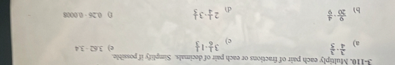3-110. Multiply each pair of fractions or each pair of decimals. Simplify if possible. 
a)  3/4 ·  3/5  3 1/6 · 1 1/3  e) 3.62-3.4
c) 
b)  9/20 ·  4/9  2 1/4 · 3 1/5 
0.26-0.0008
d)