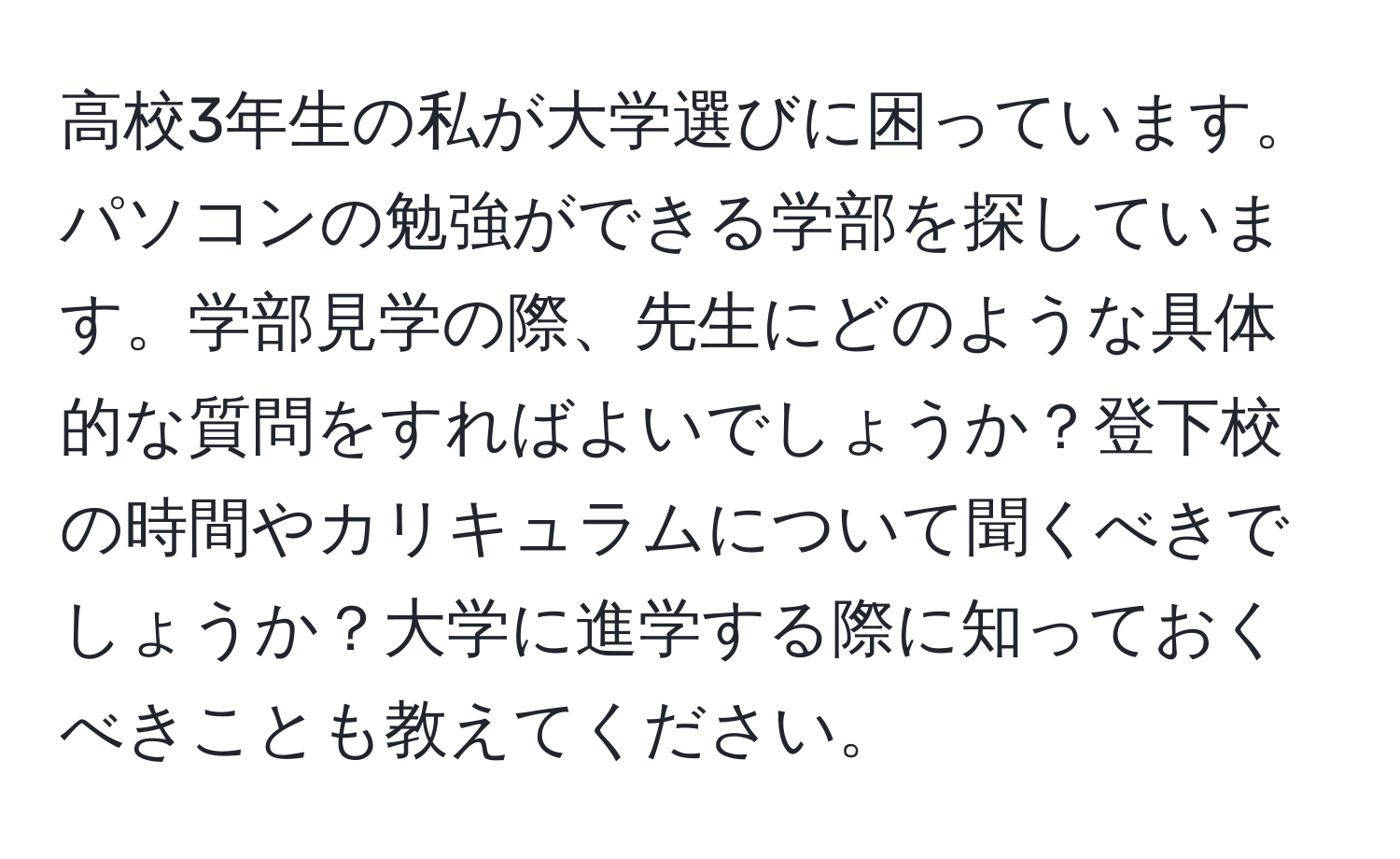 高校3年生の私が大学選びに困っています。パソコンの勉強ができる学部を探しています。学部見学の際、先生にどのような具体的な質問をすればよいでしょうか？登下校の時間やカリキュラムについて聞くべきでしょうか？大学に進学する際に知っておくべきことも教えてください。