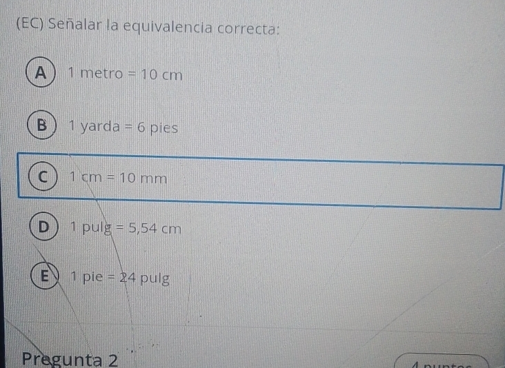 (EC) Señalar la equivalencia correcta:
A  1r net □ =10cm
B 1yard ] =6 pies
C 1cm=10mm
D 1pulg =5,54cm
E 1 pie =24 pulg 
Pregunta 2