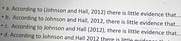 a. According to (Johnson and Hall, 2012) there is little evidence that.
b. According to Johnson and Hall, 2012, there is little evidence that...
c. According to Johnson and Hall (2012), there is little evidence that..
d. According to Johnson and Hall 2012 there is little evic