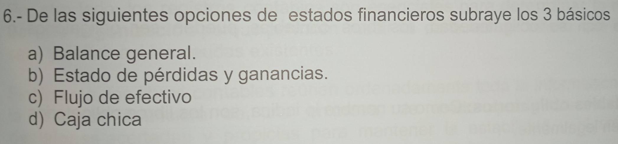 6.- De las siguientes opciones de estados financieros subraye los 3 básicos
a) Balance general.
b) Estado de pérdidas y ganancias.
c) Flujo de efectivo
d) Caja chica