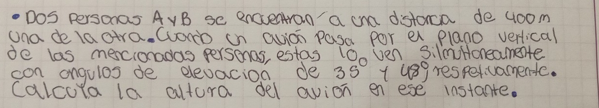 Dos Personas AvB se encventran a cna distoncia de 4oom
una de laatra. Wom in avion pasa por al plano verical 
de las mescionadas personos, estas lOo ven silmHoneamete 
con angulos de elevacion de 3s° 1 usg respervamente. 
calcola la altura del avion en ese instante.