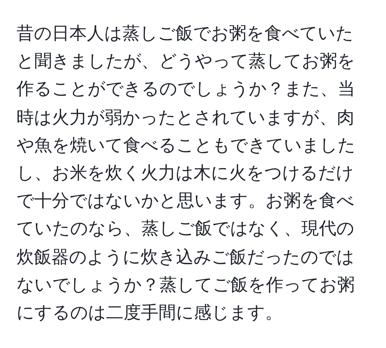 昔の日本人は蒸しご飯でお粥を食べていたと聞きましたが、どうやって蒸してお粥を作ることができるのでしょうか？また、当時は火力が弱かったとされていますが、肉や魚を焼いて食べることもできていましたし、お米を炊く火力は木に火をつけるだけで十分ではないかと思います。お粥を食べていたのなら、蒸しご飯ではなく、現代の炊飯器のように炊き込みご飯だったのではないでしょうか？蒸してご飯を作ってお粥にするのは二度手間に感じます。