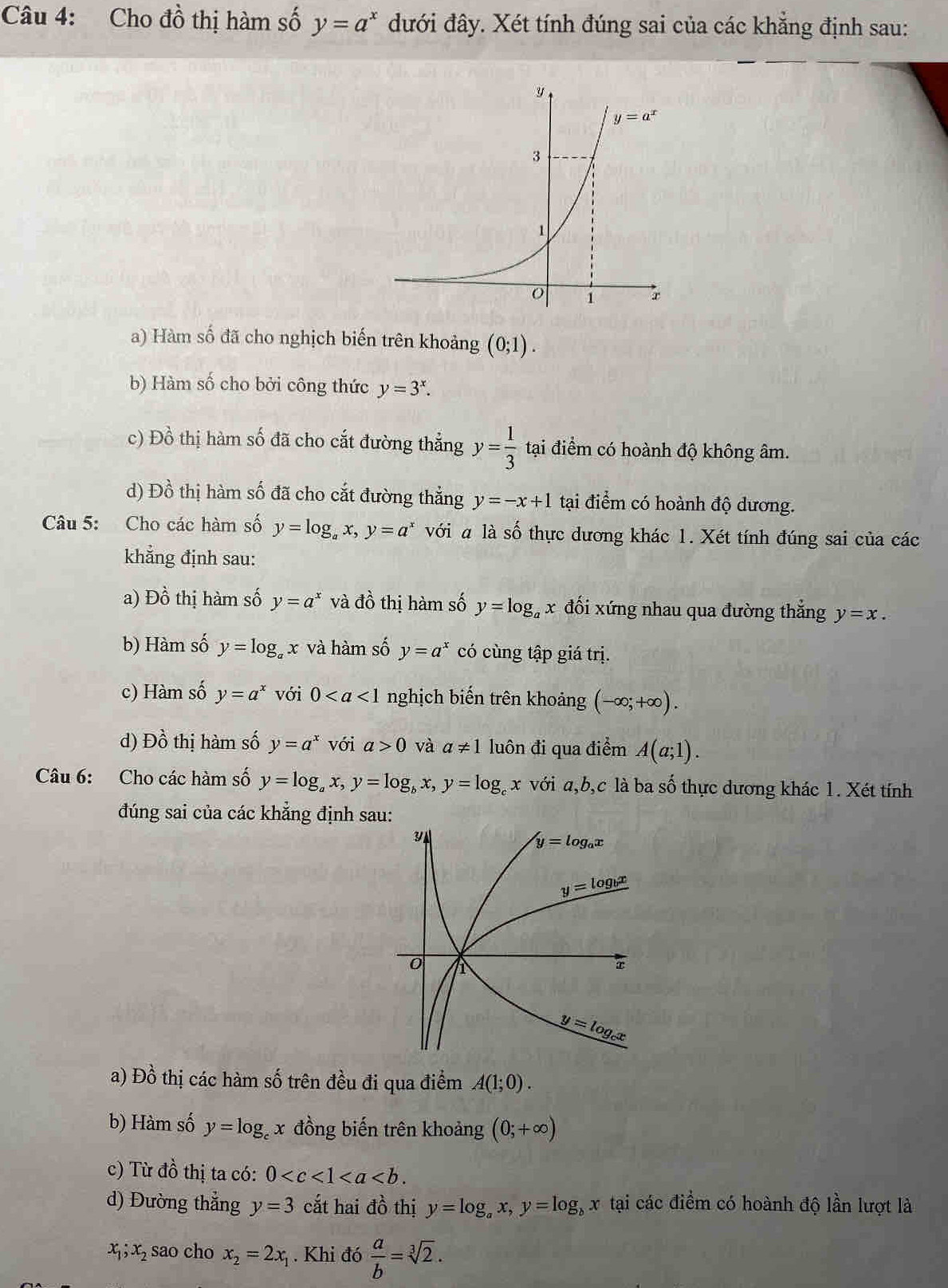 Cho đồ thị hàm số y=a^x đưới đây. Xét tính đúng sai của các khẳng định sau:
a) Hàm số đã cho nghịch biến trên khoảng (0;1).
b) Hàm số cho bởi công thức y=3^x.
c) Đồ thị hàm số đã cho cắt đường thẳng y= 1/3  tại điểm có hoành độ không âm.
d) Đồ thị hàm số đã cho cắt đường thẳng y=-x+1 tại điểm có hoành độ dương.
Câu 5: Cho các hàm số y=log _ax,y=a^x với a là số thực dương khác 1. Xét tính đúng sai của các
khẳng định sau:
a) Đồ thị hàm số y=a^x và đồ thị hàm số y=log _ax đối xứng nhau qua đường thắng y=x.
b) Hàm số y=log _ax và hàm số y=a^x có cùng tập giá trị.
c) Hàm số y=a^x với 0 nghịch biến trên khoảng (-∈fty ;+∈fty ).
d) Đồ thị hàm số y=a^x với a>0 và a!= 1 luôn đi qua điểm A(a;1).
Câu 6: Cho các hàm số y=log _ax,y=log _bx,y=log _cx với a,b,c là ba số thực dương khác 1. Xét tính
đúng sai của các khẳng định sau:
a) Đồ thị các hàm số trên đều đi qua điểm A(1;0).
b) Hàm số y=log _cx đồng biến trên khoảng (0;+∈fty )
c) Từ đồ thị ta có: 0
d) Đường thẳng y=3 cắt hai đồ thị y=log _ax,y=log _bx tại các điểm có hoành độ lần lượt là
x_1;x_2 sao cho x_2=2x_1. Khi đó  a/b =sqrt[3](2).