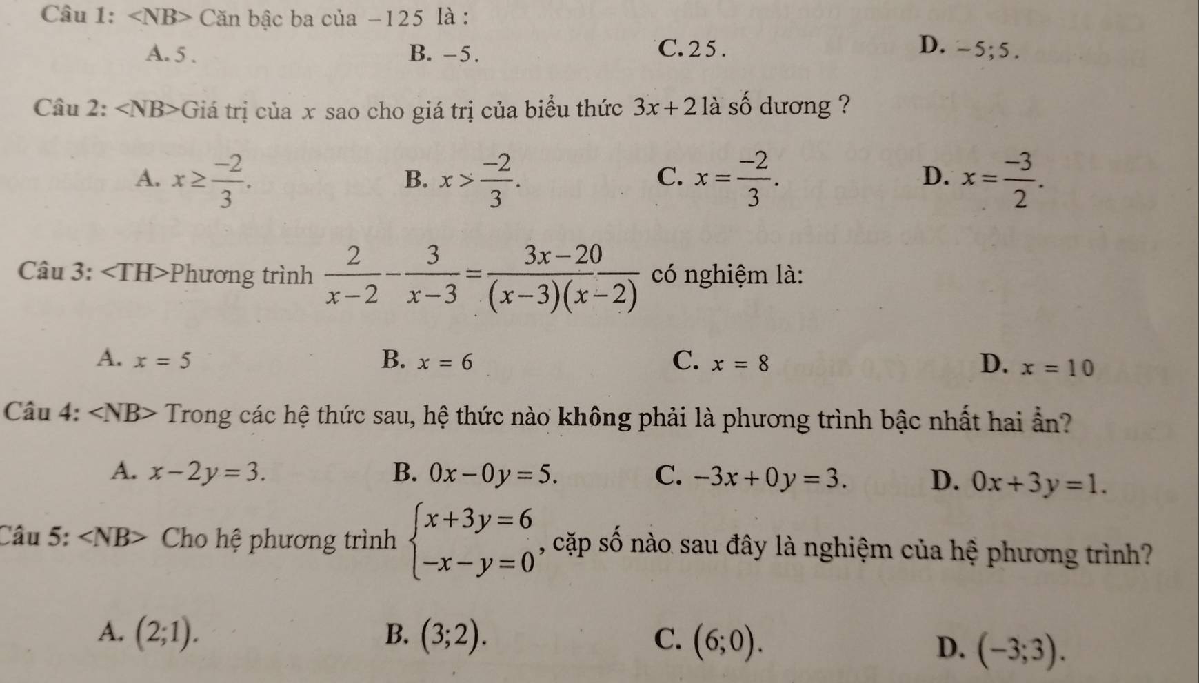 ∠ NB> Căn bậc ba của -125 là :
C. 2 5. D.
A. 5. B. −5. -5;5. 
Câu 2: ∠ NB> Giá trị của x sao cho giá trị của biểu thức 3x+2 là số dương ?
A. x≥  (-2)/3 . x> (-2)/3 . x= (-2)/3 . x= (-3)/2 . 
B.
C.
D.
Câu 3: Phương trình  2/x-2 - 3/x-3 = (3x-20)/(x-3)(x-2)  có nghiệm là:
A. x=5 B. x=6 C. x=8 D. x=10
Câu 4: ∠ NB> Trong các hệ thức sau, hệ thức nào không phải là phương trình bậc nhất hai ẩn?
A. x-2y=3. B. 0x-0y=5. C. -3x+0y=3.
D. 0x+3y=1. 
Câu 5: ∠ NB> Cho hệ phương trình beginarrayl x+3y=6 -x-y=0endarray. , cặp số nào sau đây là nghiệm của hệ phương trình?
A. (2;1). B. (3;2). C. (6;0).
D. (-3;3).