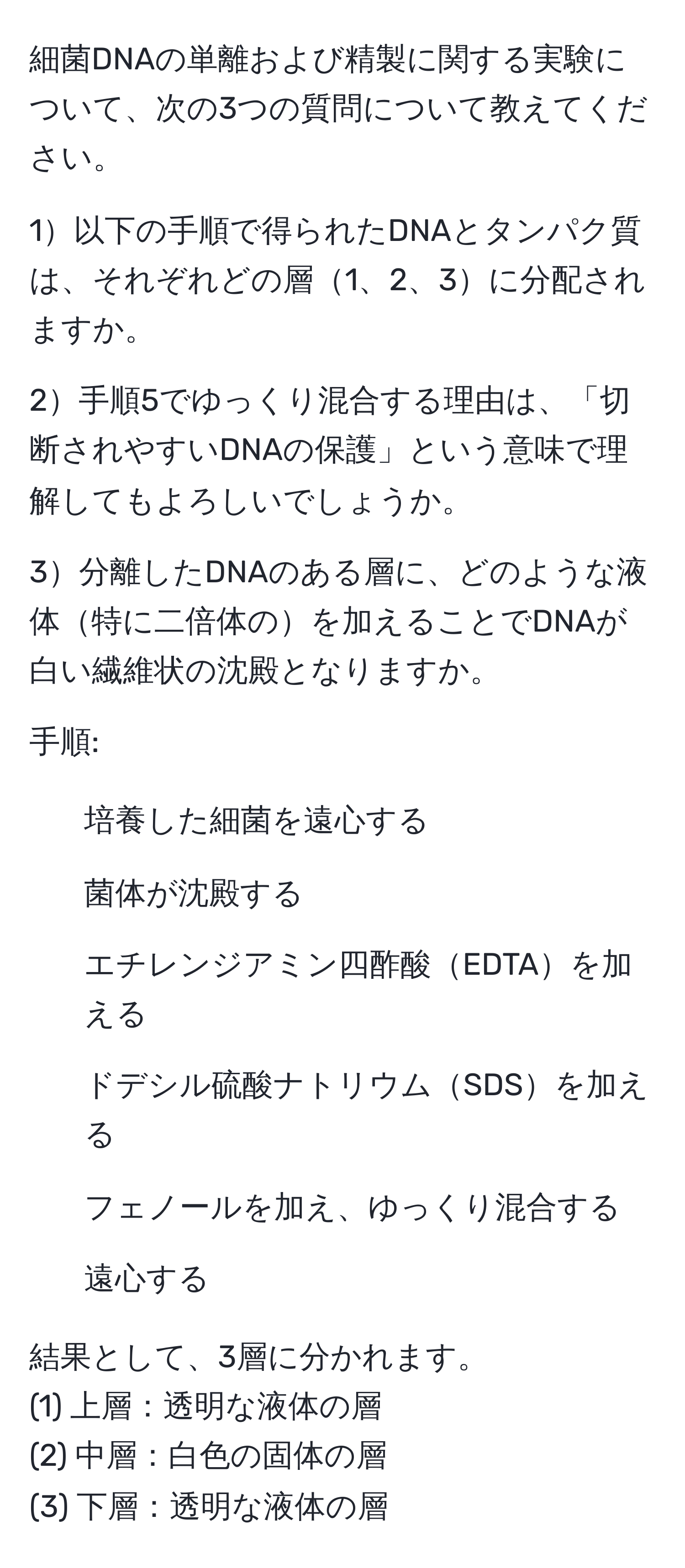 細菌DNAの単離および精製に関する実験について、次の3つの質問について教えてください。

1以下の手順で得られたDNAとタンパク質は、それぞれどの層1、2、3に分配されますか。

2手順5でゆっくり混合する理由は、「切断されやすいDNAの保護」という意味で理解してもよろしいでしょうか。

3分離したDNAのある層に、どのような液体特に二倍体のを加えることでDNAが白い繊維状の沈殿となりますか。

手順:
1. 培養した細菌を遠心する
2. 菌体が沈殿する
3. エチレンジアミン四酢酸EDTAを加える
4. ドデシル硫酸ナトリウムSDSを加える
5. フェノールを加え、ゆっくり混合する
6. 遠心する

結果として、3層に分かれます。
(1) 上層：透明な液体の層
(2) 中層：白色の固体の層
(3) 下層：透明な液体の層