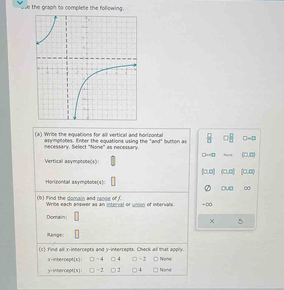 use the graph to complete the following.
(a) Write the equations for all vertical and horizontal
asymptotes. Enter the equations using the "and" button as  □ /□   □  □ /□   □ =□
necessary. Select "None" as necessary.
bnd□ None (□ ,□ )
Vertical asymptote(s):
[□ ,□ ] (□ ,□ ] [□ ,□ )
Horizontal asymptote(s):
□ U□ ∞
(b) Find the domain and range of f.
Write each answer as an interval or union of intervals. -∞
Domain: □
×
Range: □
(c) Find all x-intercepts and y-intercepts. Check a// that apply.
x-intercept(s): -4 4 □ -2 None
y-intercept(s): -2 2 4 None