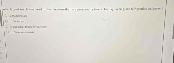 What type of switch is required to open and close the main power source to most heating, cooling, and refrigeration equipment?
a. Main breaker
b. Contactor
c. Two-pole, double-throw switch
d. Disconnect switch