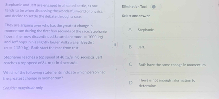 Stephanie and Jeff are engaged in a heated battle, as one Elimination Tool
tends to be when discussing the wonderful world of physics,
and decide to settle the debate through a race. Select one answer
They are arguing over who has the greatest change in
momentum during the frst few seconds of the race. Stephanie A Stephanie.
hops in her now discontinued Saturn Ion (mass =1000kg)
and Jeff hops in his slightly larger Volkswagen Beetle ( :; B₹ Jeff.
m=1150kg. Both start the race from rest
Stephanie reaches a top speed of 40 m/s in 6 seconds. Jeff
reaches a top speed of 34 m/s in 4 seconds. Both have the same change in momentum.
Which of the following statements indicate which person had
the greatest change in momentum? There is not enough information to
Consider magnitude only.
determine.