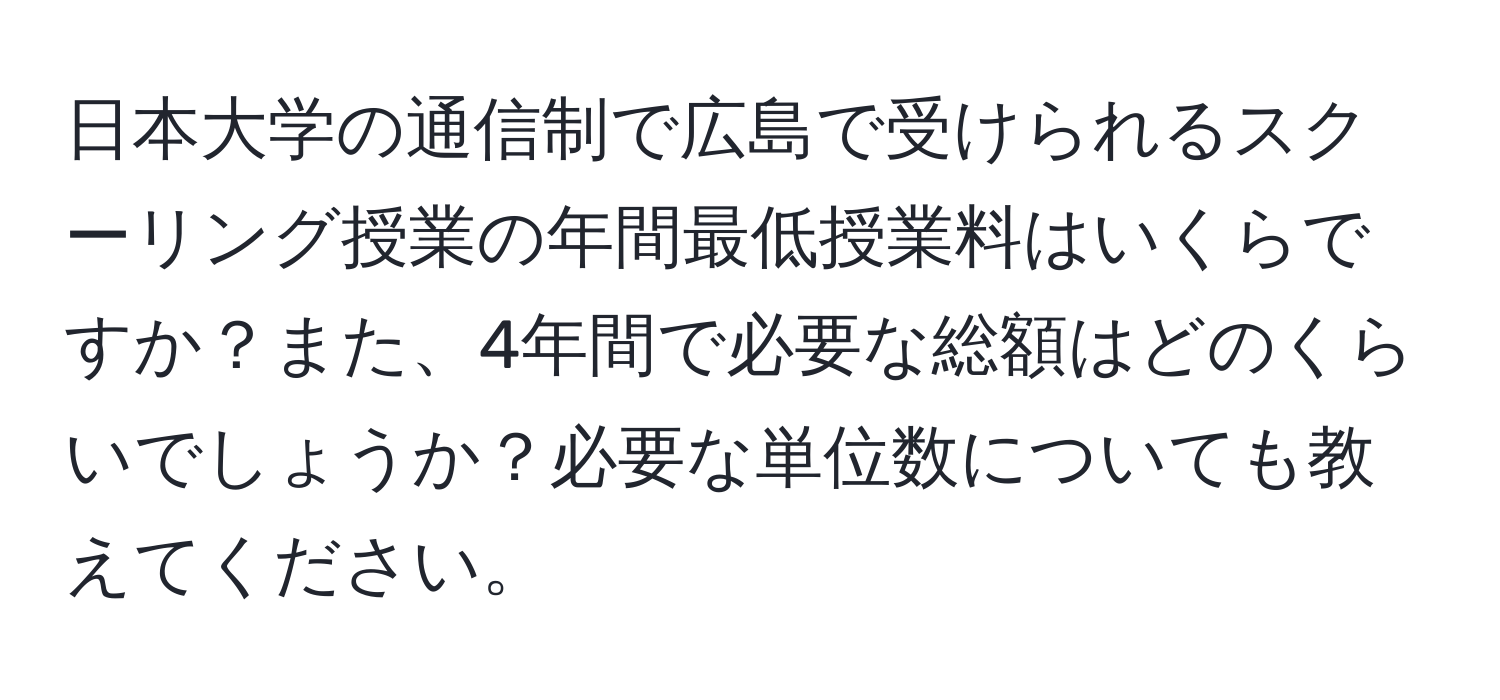 日本大学の通信制で広島で受けられるスクーリング授業の年間最低授業料はいくらですか？また、4年間で必要な総額はどのくらいでしょうか？必要な単位数についても教えてください。