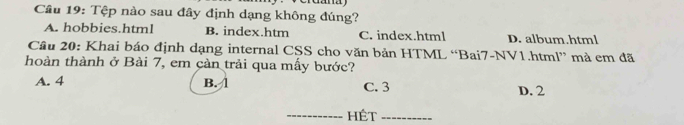 Tệp nào sau đây định dạng không đúng?
A. hobbies.html B. index.htm C. index.html D. album.html
Câu 20: Khai báo định dạng internal CSS cho văn bản HTML “Bai7-NV1.html” mà em đã
hoàn thành ở Bài 7, em cản trải qua mấy bước?
A. 4 B. 1 C. 3 D. 2
_Hét_