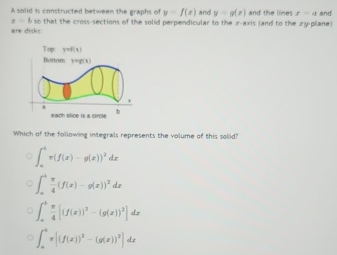 A solid is constructed between the graphs of y=f(x) and y=g(x) and the lines x=a and
x=b so that the cross-sections of the solid perpendicular to the x-axis (and to the æy-plane)
are disks:
Top y=f(x)
Bottom: y=g(x)
each slice is a circle b
Which of the following integrals represents the volume of this solid?
∈t _a^(bπ (f(x)-g(x))^2)dx
∈t _a^(bfrac π)4(f(x)-g(x))^2dx
∈t _a^(bfrac π)4[(f(x))^2-(g(x))^2]dx
∈t _a^(bπ [(f(x))^2)-(g(x))^2]dx