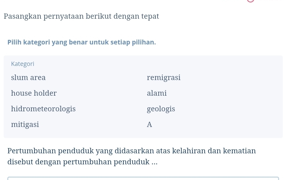 Pasangkan pernyataan berikut dengan tepat
Pilih kategori yang benar untuk setiap pilihan.
Kategori
slum area remigrasi
house holder alami
hidrometeorologis geologis
mitigasi A
Pertumbuhan penduduk yang didasarkan atas kelahiran dan kematian
disebut dengan pertumbuhan penduduk ...