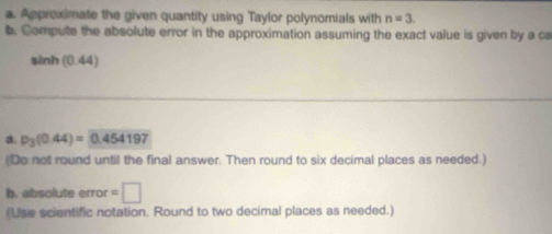 Approximate the given quantity using Taylor polynomials with n=3. 
b. Compute the absolute error in the approximation assuming the exact value is given by a ca
sinh (0.44)
a. p_3(0.44)=0.454197
(Do not round until the final answer. Then round to six decimal places as needed.) 
b. absolute ffor =□ 
(Use scientific notation. Round to two decimal places as needed.)