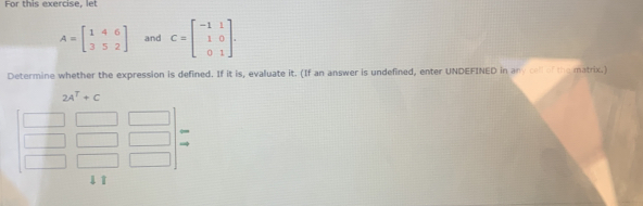 For this evercise. let
A=beginbmatrix 1&4&6 3&5&2endbmatrix and C=beginbmatrix -1&1 1&0 0&1endbmatrix. 
Determine whether the expression is defined. If it is, evaluate it. (If an answer is undefined, enter UNDEFINED in any coll of the matrix.)
2A^T+C
41