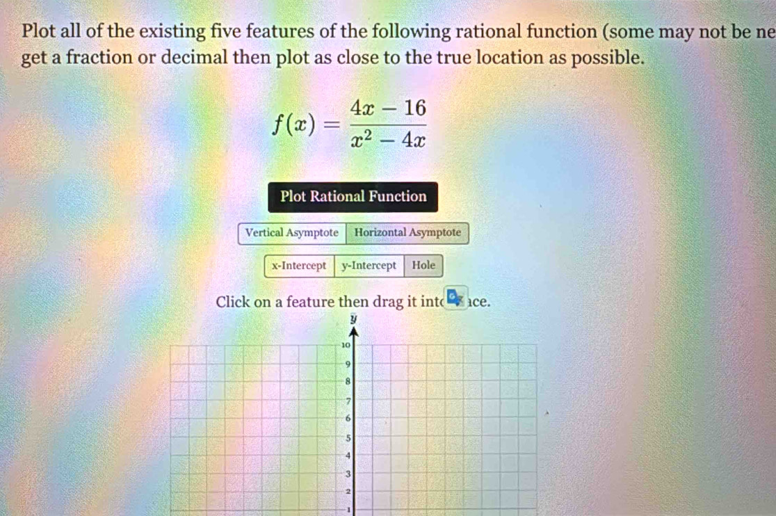 Plot all of the existing five features of the following rational function (some may not be ne 
get a fraction or decimal then plot as close to the true location as possible.
f(x)= (4x-16)/x^2-4x 
Plot Rational Function 
Vertical Asymptote Horizontal Asymptote 
x-Intercept y-Intercept Hole 
Click on a feature then drag it int( ice. 
1