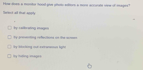 How does a monitor hood give photo editors a more accurate view of images?
Select all that apply.
by calibrating images
by preventing reflections on the screen
by blocking out extraneous light
by hiding images