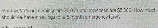 Monthly, Val's net earnings are $6,000, and expenses are $5,000. How much 
should Val have in savings for a 5-month emergency fund?