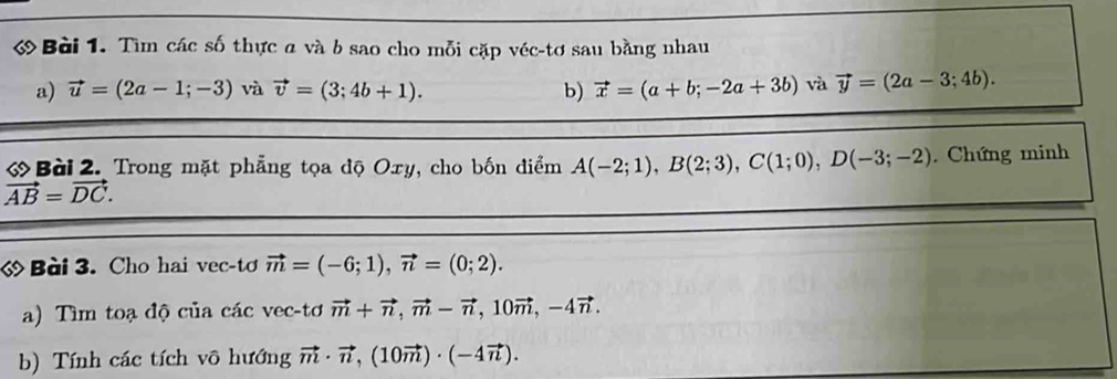 Tìm các số thực a và b sao cho mỗi cặp véc-tơ sau bằng nhau 
a) vector u=(2a-1;-3) và vector v=(3;4b+1). b) vector x=(a+b;-2a+3b) và vector y=(2a-3;4b). 
ớ Bài 2. Trong mặt phẳng tọa độ Oxy, cho bốn điểm A(-2;1), B(2;3), C(1;0), D(-3;-2). Chứng minh
vector AB=vector DC. 
« Bài 3. Cho hai vec-tơ vector m=(-6;1), vector n=(0;2). 
a) Tìm toạ độ của các vec-tơ vector m+vector n, vector m-vector n, 10vector m, -4vector n. 
b) Tính các tích vô hướng vector m· vector n, (10vector m)· (-4vector n).