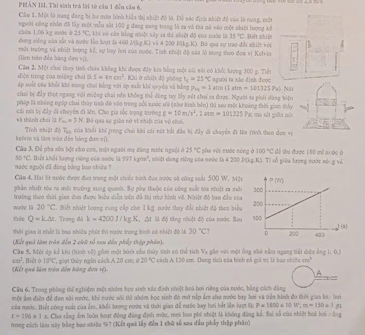 ng đết với tüc độ 2,5 m/s.
PHÀN III. Thí sinh trã lời từ cầu 1 đến câu 6.
Câu 1. Một lỏ nung đang bị hư màn hình hiển thị nhiệt độ lò. Để xác định nhiệt độ của lò nung, một
người công nhân đã lấy một mẫu sắt 100 g đang nung trong lò ra và thá nó vào một nhiệt lượng kể
chứa 1,06 kg nước ở 25°C C, khì có cân bằng nhiệt xấy ra thì nhiệt độ của nước là 35°C Biết nhiệt
dung riêng của sắt và nước lần lượt là 460 J/(kg.K) và 4 2 00J/(kg.K). Bỏ qua sự trao đổi nhiệt với
môi trường và nhiệt lượng kể; sự bay hơi của nước. Tính nhiệt độ của lò nung theo đơn vị Kelvin
(làm tròn đến hàng đơn vị).
Câu 2. Một chai thuỷ tinh chứa không khi được đây kín bằng một cái nút có khổi lượng 300 g. Tiết
diện trong của miệng chai là S=4π cm^2 Khi ở nhiệt độ phòng t_1=25°C người ta xác định được
áp suất của khối khí trong chai bằng với áp suất khí quyền và bằng p_kq=1atm(1atm=101325Pa) ). Nút
chai bị đầy thụt ngang với miệng chai nên không thể dùng tay lấy nút chai ra được. Người ta phải dùng biên
pháp là nhúng ngập chai thủy tinh đỏ vào trong nổi nước sôi (như hình bên) thì sau một khoảng thời gian thấy
cái nút bị đầy di chuyển đi lên. Cho gia tốc trọng trường g=10m/s^2,1atm=101325Pa; ma sát giữa nút
và thành chai là F_m=3N. Bỏ qua sự giãn nở v1 nhiệt của vỏ chai.
Tính nhiệt độ T_kk của khổi khí trong chai khí cái nút bắt đầu bị đầy di chuyển đi lên (tỉnh theo đơn vị
kelvin và làm tròn đến háng đơn vị).
Câu 3. Để pha sữa bột cho con, một người mẹ dùng nước nguội ở 25°C pha với nước nóng ở 100°C để thu được 180 mi nước ở
50°C. Biết khối lượng riêng của nước là 997kg/m^3 1, nhiệt dung riêng của nước là 4 200 J/(kg.K). Tỉ số giữa lượng nước nóng và
nước nguội đã dùng bằng bao nhiều ?
Câu 4. Hai lít nước được đun trong một chiếc bình đun nước có công suất 500 W. Một
phần nhiệt tôa ra môi trường xung quanh. Sự phụ thuộc của công suất tóa nhiệt ra môi
trưởng theo thời gian đun được biểu diễn trên đồ thị như hình vẽ. Nhiệt độ ban đầu của
nước là 20°C T. Biết nhiệt lượng cung cấp cho l kg nước thay đổi nhiệt độ theo biểu
thức Q=k.△ t. Trong đó k=4200J/kg.K.△ t là độ tăng nhiệt độ của nước. Sau
thời gian it nhất là bao nhiêu phút thì nước trong binh có nhiệt độ là 30°C ?
(Kết quả làm tròn đến 2 chữ số sau dấu phẩy thập phân).
Câu 5. Một áp kể khí (hình vẽ) gồm một bình cầu thúy tính có thể tích V_0 gắn với một ống nhỏ nằm ngang tiết diện ổng l: 0,1
cm^2. Biết ở 10°C , giọt thủy ngân cảch A 20 cm; ở 20°C cách A 130 cm. Dung tích của bình có giả trị là bao nhiều cm^3
(Kết quả làm tròn đến hàng đơn vị).
A
Câu 6. Trong phòng thí nghiệm một nhóm học sinh xác định nhiệt hoá hơi riêng của nước, bằng cách dùng
một ẩm điện đề đun sôi nước, khi nước sôi thì nhóm học sinh đó mớ nắp ẩm cho nước bay hơi và tiền hành đo thời gian bay hơi
của nước. Biết công suất của ẩm, khổi lượng nước và thời gian để nước bay hơi hết lần lượt là: P=1800± 10W;m=150± 5 g;
t=196± 1s. Cho rằng ẩm luôn hoạt động đúng định mức, mọi hao phí nhiệt là không đáng kể. Sai số của nhiệt hoá hơi rêng
trong cách làm này bằng bao nhiêu %? (Kết quả lấy đến 1 chữ số sau dấu phẩy thập phân)