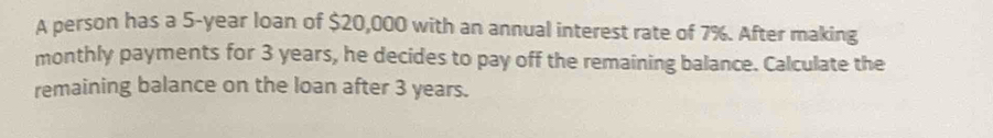 A person has a 5-year loan of $20,000 with an annual interest rate of 7%. After making 
monthly payments for 3 years, he decides to pay off the remaining balance. Calculate the 
remaining balance on the loan after 3 years.