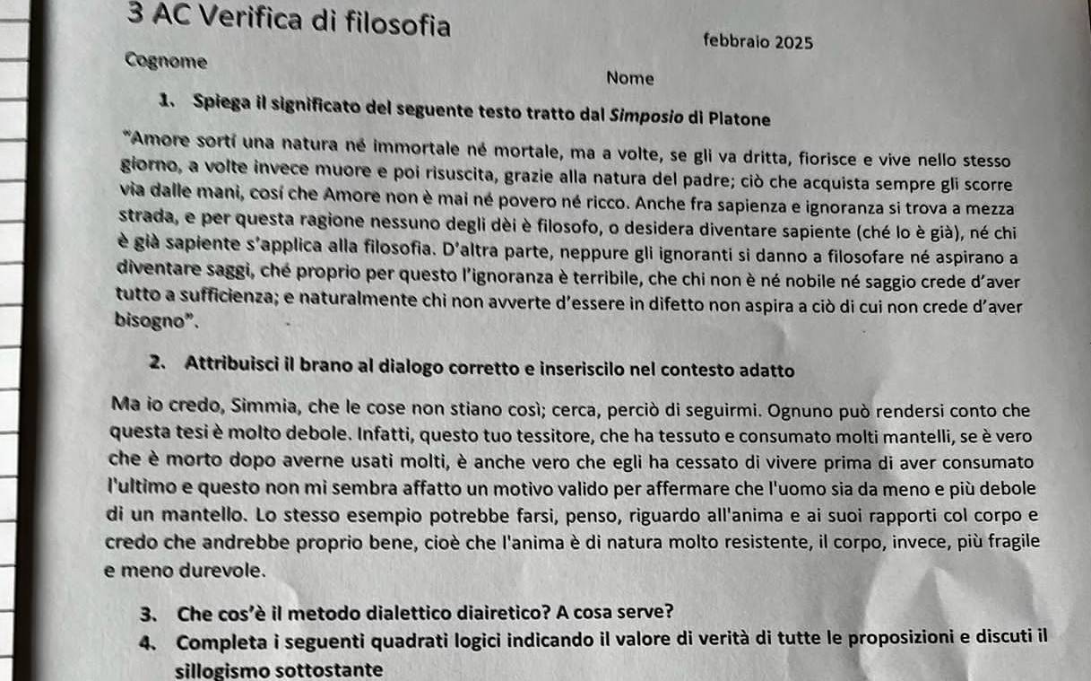 AC Verifica di filosofia febbraio 2025
Cognome Nome
1. Spiega il significato del seguente testo tratto dal Simposio di Platone
*Amore sortí una natura né immortale né mortale, ma a volte, se gli va dritta, fiorisce e vive nello stesso
giorno, a volte invece muore e poi risuscita, grazie alla natura del padre; ciò che acquista sempre gli scorre
via dalle mani, cosí che Amore non è mai né povero né ricco. Anche fra sapienza e ignoranza si trova a mezza
strada, e per questa ragione nessuno degli dèi è filosofo, o desidera diventare sapiente (ché lo è già), né chi
è già sapiente s'applica alla filosofia. D'altra parte, neppure gli ignoranti si danno a filosofare né aspirano a
diventare saggi, ché proprio per questo l'ignoranza è terribile, che chi non è né nobile né saggio crede d'aver
tutto a sufficienza; e naturalmente chi non avverte d’essere in difetto non aspira a ciò di cui non crede d'aver
bisogno”.
2. Attribuisci il brano al dialogo corretto e inseriscilo nel contesto adatto
Ma io credo, Simmia, che le cose non stiano così; cerca, perciò di seguirmi. Ognuno può rendersi conto che
questa tesi è molto debole. Infatti, questo tuo tessitore, che ha tessuto e consumato molti mantelli, se è vero
che è morto dopo averne usati molti, è anche vero che egli ha cessato di vivere prima di aver consumato
l'ultimo e questo non mi sembra affatto un motivo valido per affermare che l'uomo sia da meno e più debole
di un mantello. Lo stesso esempio potrebbe farsi, penso, riguardo all'anima e ai suoi rapporti col corpo e
credo che andrebbe proprio bene, cioè che l'anima è di natura molto resistente, il corpo, invece, più fragile
e meno durevole.
3. Che cos’è il metodo dialettico diairetico? A cosa serve?
4. Completa i seguenti quadrati logici indicando il valore di verità di tutte le proposizioni e discuti il
sillogismo sottostante