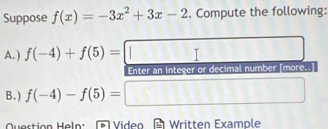 Suppose f(x)=-3x^2+3x-2. Compute the following: 
A.) f(-4)+f(5)=□
Enter an integer or decimal number [more..] 
B. ) f(-4)-f(5)= □ 
Question Heln: Video Written Example