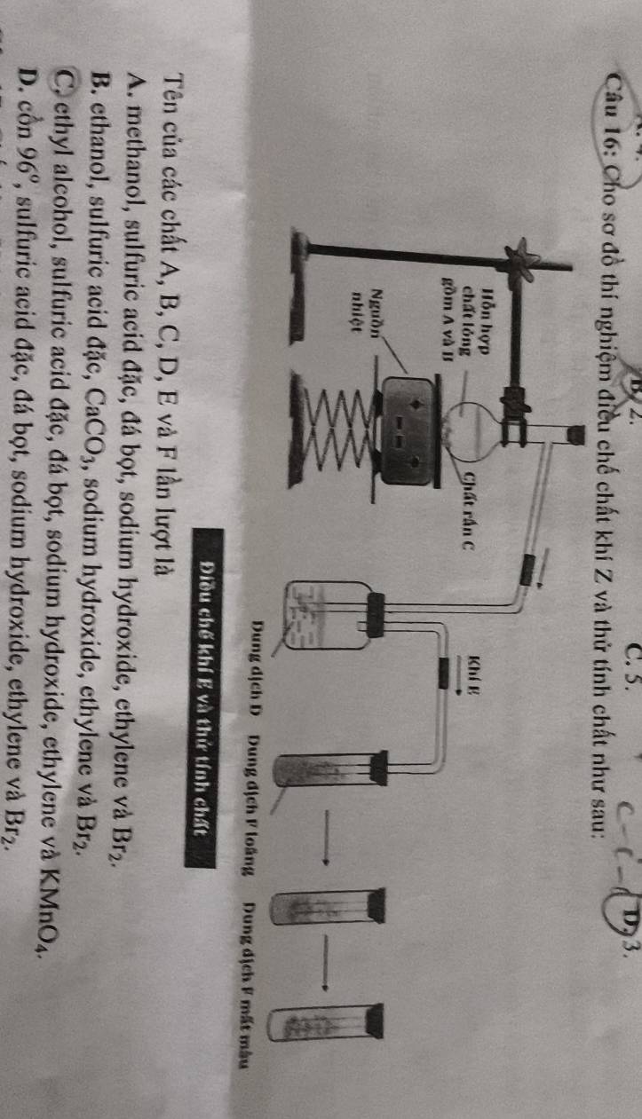 C. 5. D 3.
Câu 16: Cho sơ đồ thí nghiệm điều chế chất khí Z và thử tính chất như sau:
Điều chế khí E và thứ tính chất
Tên của các chất A, B, C, D, E và F lần lượt là
A. methanol, sulfuric acid đặc, đá bọt, sodium hydroxide, ethylene và Br_2.
B. ethanol, sulfuric acid đặc, CaCO_3 , sodium hydroxide, ethylene và Br_2.
C, ethyl alcohol, sulfuric acid đặc, đá bọt, sodium hydroxide, ethylene và KMnO_4.
D. con96° ', sulfuric acid đặc, đá bọt, sodium hydroxide, ethylene và Br_2.