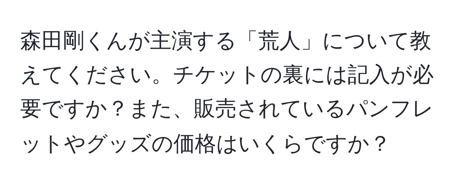 森田剛くんが主演する「荒人」について教えてください。チケットの裏には記入が必要ですか？また、販売されているパンフレットやグッズの価格はいくらですか？