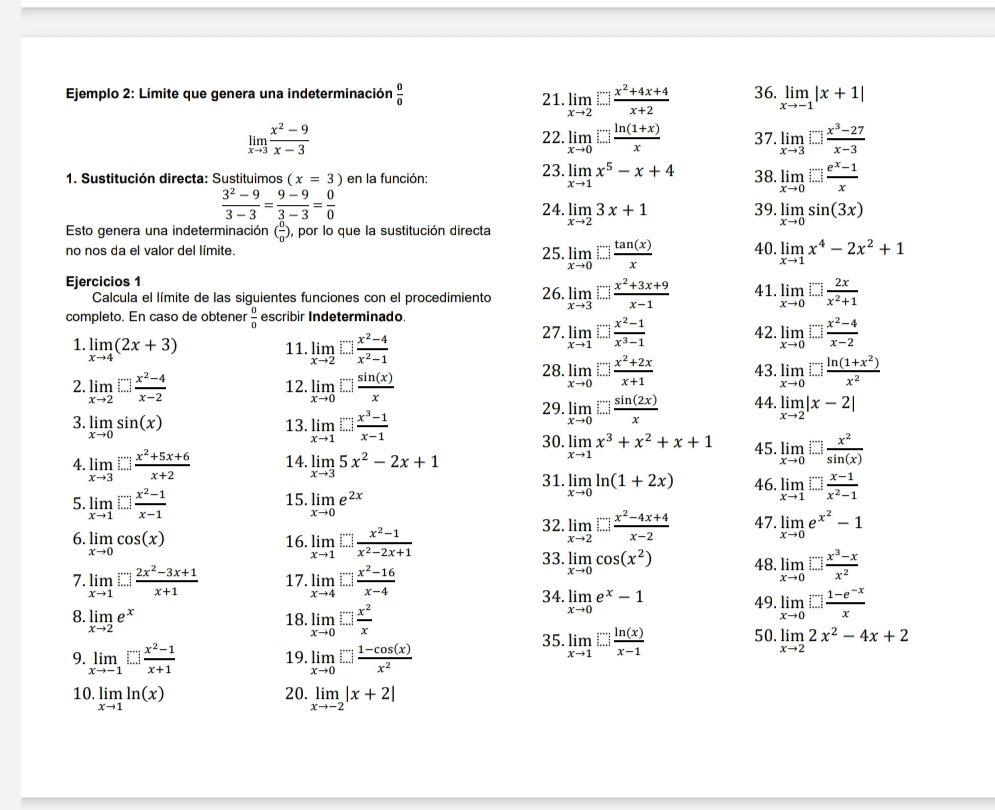 Ejemplo 2: Límite que genera una indeterminación  0/0  21 limlimits _xto 2□  (x^2+4x+4)/x+2  36. limlimits _xto -1|x+1|
limlimits _xto 3 (x^2-9)/x-3  22. limlimits _xto 0□  (ln (1+x))/x  37. limlimits _xto 3□  (x^3-27)/x-3 
1. Sustitución directa: Sustituimos (x=3) en la función: 23. limlimits _xto 1x^5-x+4 38. limlimits _xto 0□  (e^x-1)/x 
 (3^2-9)/3-3 = (9-9)/3-3 = 0/0 
24. limlimits _xto 23x+1 39. limlimits _xto 0sin (3x)
Esto genera una indeterminación ( 0/0 ) ), por lo que la sustitución directa
no nos da el valor del límite 25. limlimits _xto 0□  tan (x)/x  40. limlimits _xto 1x^4-2x^2+1
Ejercicios 1 26. limlimits _xto 3□  (x^2+3x+9)/x-1  41. limlimits _xto 0□  2x/x^2+1 
Calcula el límite de las siguientes funciones con el procedimiento
completo. En caso de obtener  0/0  escribir Indeterminado. 27. limlimits _xto 1□  (x^2-1)/x^3-1  42. limlimits _xto 0□  (x^2-4)/x-2 
1 limlimits _xto 4(2x+3) 11. limlimits _xto 2□  (x^2-4)/x^2-1  43. limlimits _xto 0□  (ln (1+x^2))/x^2 
28 limlimits _xto 0□  (x^2+2x)/x+1 
2. limlimits _xto 2□  (x^2-4)/x-2  12. limlimits _xto 0□  sin (x)/x  44. limlimits _xto 2|x-2|
29 limlimits _xto 0□  sin (2x)/x 
3. limlimits _xto 0sin (x) 13. limlimits _xto 1□  (x^3-1)/x-1  30. limlimits _xto 1x^3+x^2+x+1 45. limlimits _xto 0□  x^2/sin (x) 
4 limlimits _xto 3□  (x^2+5x+6)/x+2  14. limlimits _xto 35x^2-2x+1
31. limlimits _xto 0ln (1+2x) 46. limlimits _xto 1□  (x-1)/x^2-1 
5 limlimits _xto 1□  (x^2-1)/x-1 
15. limlimits _xto 0e^(2x) 32 limlimits _xto 2□  (x^2-4x+4)/x-2  47. limlimits _xto 0e^(x^2)-1
6. limlimits _xto 0cos (x) 16. limlimits _xto 1□  (x^2-1)/x^2-2x+1 
33 limlimits _xto 0cos (x^2) 48. limlimits _xto 0□  (x^3-x)/x^2 
7 limlimits _xto 1□  (2x^2-3x+1)/x+1  17 limlimits _xto 4□  (x^2-16)/x-4  34. limlimits _xto 0e^x-1 49 limlimits _xto 0□  (1-e^(-x))/x 
8. limlimits _xto 2e^x 18. limlimits _xto 0□  x^2/x 
50.
9. limlimits _xto -1[∵ ] (x^2-1)/x+1  19. limlimits _xto 0□  (1-cos (x))/x^2 
35. limlimits _xto 1□  ln (x)/x-1  limlimits _xto 22x^2-4x+2
20.
10. limlimits _xto 1ln (x) limlimits _xto -2|x+2|