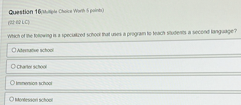 Question 16(Multiple Choice Worth 5 points)
(02.02 LC)
Which of the following is a specialized school that uses a program to teach students a second language?
Alternative school
Charter school
Immersion school
Montessori school