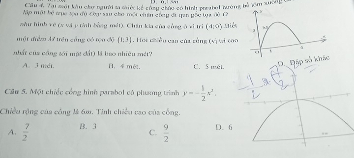 Tại một khu chợ người ta thiết kế công chào có hình parabol hướng bề lõm xuông ở
lập một hệ trục tọa độ Oxy sao cho một chân cổng di qua gốc tọa độ O y
như hình vẽ (x và y tính bằng mét). Chân kia của cổng ở vị trí (4;0).Biết M
3
x
một điểm M trên cổng có tọa độ (1;3). Hỏi chiều cao của cổng (vị trí cao
4
nhất của cổng tới mặt đất) là bao nhiêu mét?
o
A. 3 mét. B. 4 mét. C. 5 mét.
áp số khác
Câu 5. Một chiếc cổng hình parabol có phương trình y=- 1/2 x^2. 
Chiều rộng của cồng là 6m. Tính chiều cao của cồng.
A.  7/2  B. 3 D. 6
C.  9/2 