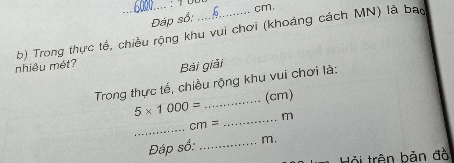 cm. 
Đáp số: 
b) Trong thực tế, chiều rộng khu vui chơi (khoảng cách MN) là bao 
nhiêu mét? 
Bài giải 
Trong thực tế, chiều rộng khu vui chơi là: 
_(cm)
5* 1000=
_ m
_
cm=
Đáp số: _m. 
Hỏi trên bản đồ