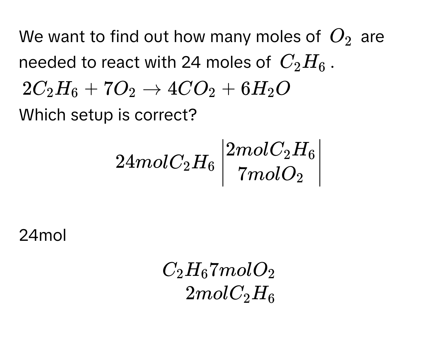 We want to find out how many moles of $O_2$ are needed to react with 24 moles of $C_2H_6$.
$2C_2H_6 + 7O_2 arrow 4CO_2 + 6H_2O$
Which setup is correct?
$24molC_2H_6 beginvmatrix 2molC_2H_6  7molO_2 endvmatrix$
24mol $.beginarrayr C_2H_6 7molO_2  2molC_2H_6 endarray.$