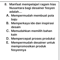 Manfaat mempelajari ragam hias
Nusantara bagi desainer fesyen
adalah....
A. Mempermudah membuat pola
baju
B. Memperkaya ide dan inspirasi
desain
C. Memudahkan memilih bahan
kain
D. Mempercepat proses produksi
E. Mempermudah desainer untuk
mempromosikan produk
fesyennya