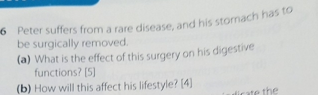 Peter suffers from a rare disease, and his stomach has to 
be surgically removed. 
(a) What is the effect of this surgery on his digestive 
functions? [5] 
(b) How will this affect his lifestyle? [4]