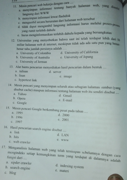 Mesin pencari web bekerja dengan cara ....
a. menyimpan informasi tentang banyak halaman web, yang diam
langsung dari WWW
b. menyimpan informasi lewat flashdisk
c. mengambil secara berurutan dari halaman web tersebut
d. tidak dapat mengambil langsung informasi harus melalui proses-proses
yang rumit terlebih dahulu
e. harus menginformasikan terlebih dahulu kepada yang bersangkutan
12. Universitas yang menyebutkan bahwa saat ini telah terdapat lebih dari so
miliar halaman web di internet, meskipun tidak ada ada satu pun yang benar.
benar tahu jumlah persisnya adalah ...
a. University of Colombia d. University of California
b. University of Australia e. University of Jepang
c. University of Jerman
13. Alat bantu pencarian menyediakan hasil pencarian dalam bentuk ....
a.tulisan d. server
b. lisan e. image
c. hypertext link
14. Mesin pencari yang menyimpan seluruh atau sebagian halaman sumber (yang
disebut cache) maupun informasi tentang halaman web itu sendiri disebut ....
a. Yahoo d. Gmail
b. Opera e. E-mail
c. Google
15. Mesin pencari Google berkembang pesat pada tahun ....
a. 1995 d. 2000
b. 1996 c. 2001
c. 1997
16. Hasil pencarian search engine disebut ....
a. link d. LAN
b. hits c. wWw
c. web crawler
17. Menganalisis halaman web yang telah tersimpan sebelumnya dengan cara
mengindeks setiap kemungkinan term yang terdapat di dalamnya adalah
fungsi dari ....
a. sipder crawler d. indexing system
b. search engine e. materi
c. blog