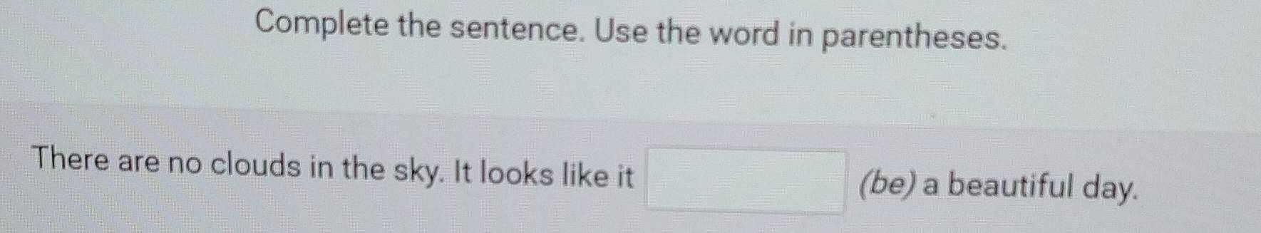 Complete the sentence. Use the word in parentheses. 
There are no clouds in the sky. It looks like it (be) a beautiful day.