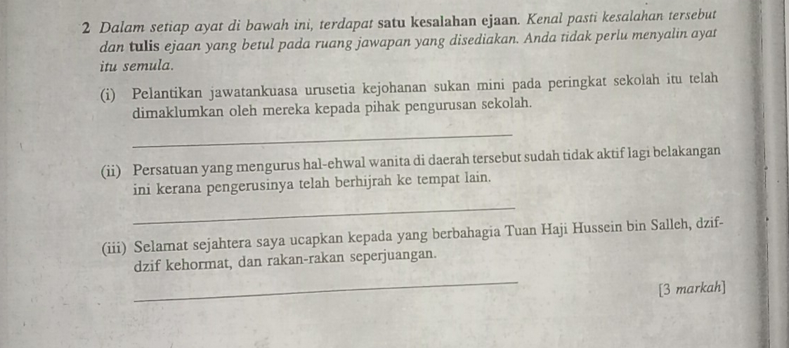 Dalam setiap ayat di bawah ini, terdapat satu kesalahan ejaan. Kenal pasti kesalahan tersebut 
dan tulis ejaan yang betul pada ruang jawapan yang disediakan. Anda tidak perlu menyalin ayat 
itu semula. 
(i) Pelantikan jawatankuasa urusetia kejohanan sukan mini pada peringkat sekolah itu telah 
dimaklumkan oleh mereka kepada pihak pengurusan sekolah. 
_ 
(ii) Persatuan yang mengurus hal-ehwal wanita di daerah tersebut sudah tidak aktif lagi belakangan 
ini kerana pengerusinya telah berhijrah ke tempat lain. 
_ 
(iii) Selamat sejahtera saya ucapkan kepada yang berbahagia Tuan Haji Hussein bin Salleh, dzif- 
_ 
dzif kehormat, dan rakan-rakan seperjuangan. 
[3 markah]