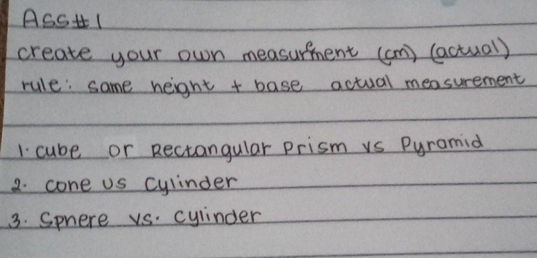 ASSH1 
create your own measurfment (an) (actual) 
rule: same height + base actual measurement 
1 cube or Rectangular prism vs Pyramid 
2. cone us cylinder 
3. Sphere vs. cylinder