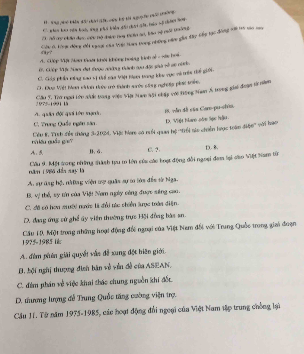 B. ứng phó biến đôi thời tiết, sứu hộ ti nguyên mới trường
C. giao lưu văn hoà, ứng phó biến đổi thời tiết, bào vệ thàm hoa.
D. hỗ trợ nhân đạo, cứu hộ thám hoa thiên tai, báo vệ mới trường
Câu 6. Hoạt động đổi ngoại của Việt Nam trong những năm gần đây tiếp tục động với tro nào sau
day?
A. Giúp Việt Nam thoát khởi không hoàng kinh tế - văn hoá,
B. Giúp Việt Nam đạt được những thành tựu đột phá về an ninh.
C. Góp phần năng cao vị thể của Việt Nam trong khu vực và trên thế giới.
D. Dưa Việt Nam chính thức trở thành nước sông nghiệp phát triển.
Câu 7, Trở ngại lớn nhất trong việc Việt Nam hội nhập với Đông Nam Á trong giai đoạn từ năm
1975-1991 lå
A. quân đội quá lớn mạnh.
B, vận đề của Cam-pu-chía,
C. Trung Quốc ngăn cán.
D. Việt Nam còn lạc hậu.
Câu 8. Tính đến tháng 3-2024, Việt Nam có mối quan hệ ''Đối tác chiến lược toàn diện'' với bao
nhiêu quốc gia?
A. 5. B. 6. C. 7. D. 8.
Câu 9, Một trong những thành tựu to lớn của các hoạt động đối ngoại đem lại cho Việt Nam từ
năm 1986 đến nay là
A. sự ủng hộ, những viện trợ quân sự to lớn đến từ Nga.
B. vị thế, uy tín của Việt Nam ngày cảng được nâng cao.
C. đã có hơn mười nước là đối tác chiến lược toàn diện.
D. đang ứng cứ ghế ủy viên thường trực Hội đồng bản an,
Câu 10. Một trong những hoạt động đối ngoại của Việt Nam đối với Trung Quốc trong giai đoạn
1975-1985 là:
A. đảm phán giải quyết vấn đề xung đột biên giới,
B. hội nghị thượng đinh bàn về vấn đề của ASEAN.
C. đàm phán về việc khai thác chung nguồn khí đốt.
D. thương lượng để Trung Quốc tăng cường viện trợ.
Câu 11. Từ năm 1975-1985, các hoạt động đối ngoại của Việt Nam tập trung chống lại