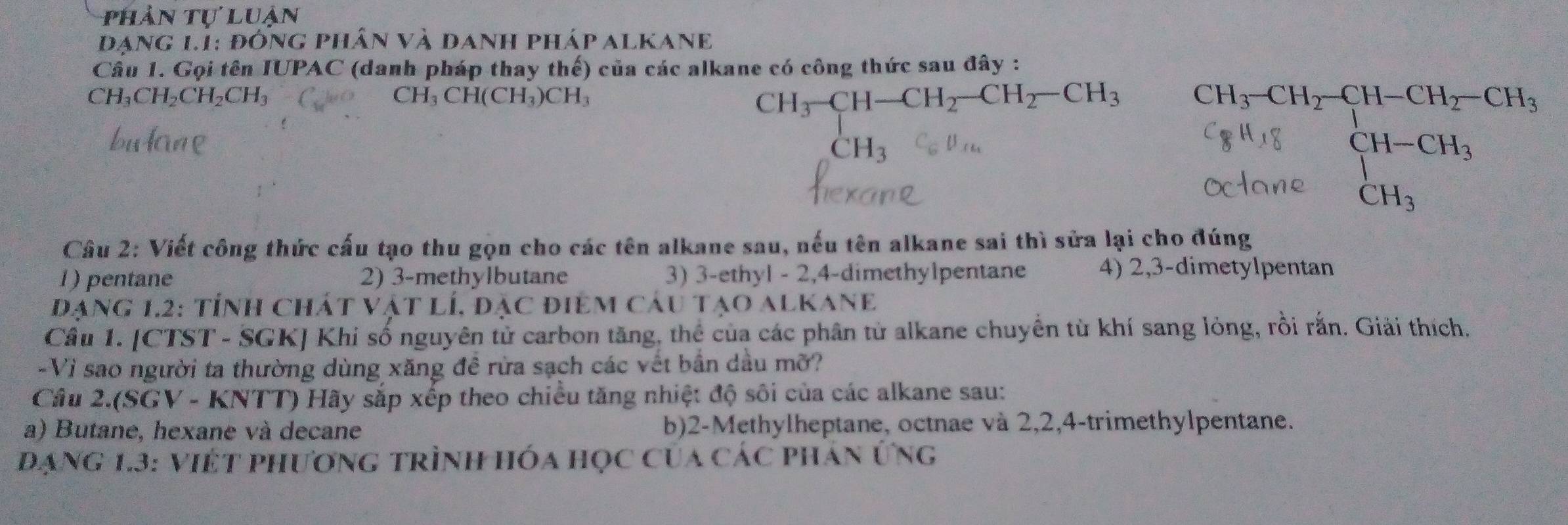 phản tự luận 
đạng 1.1: đông phân và danh pháp alkane 
Câu 1. Gọi tên IUPAC (danh pháp thay thế) của các alkane có công thức sau đây :
CH_3-CH-CH_2-CH_2-CH_3
CH_3CH_2CH_2CH_3 CH₃ CH(CH_3)CH_3 CH_3-CH_2-CH-CH_2-CH_3
bulane CH_3
beginarrayl H-CH_3 CH_3endarray.
Câu 2: Viết công thức cấu tạo thu gọn cho các tên alkane sau, nếu tên alkane sai thì sửa lại cho đúng 
1) pentane 2) 3 -methylbutane 3) 3 -ethyl - 2, 4 -dimethylpentane 4) 2, 3 -dimetylpentan 
đạng 1.2: tỉnh chát vật lí, đặc điêm câu tạo alkane 
Câu 1. [CTST - SGK] Khi số nguyên tử carbon tăng, thể của các phân tử alkane chuyền từ khí sang lỏng, rồi rắn. Giải thích. 
-Vì sao người ta thường dùng xăng đề rừa sạch các vết bần dầu mỡ? 
Câu 2.(SGV - KNTT) Hãy sắp xếp theo chiều tăng nhiệt độ sôi của các alkane sau: 
a) Butane, hexane và decane b) 2 -Methylheptane, octnae và 2, 2, 4 -trimethylpentane. 
Đạng 1.3: Việt phương trình hóa học của các phán Ứng