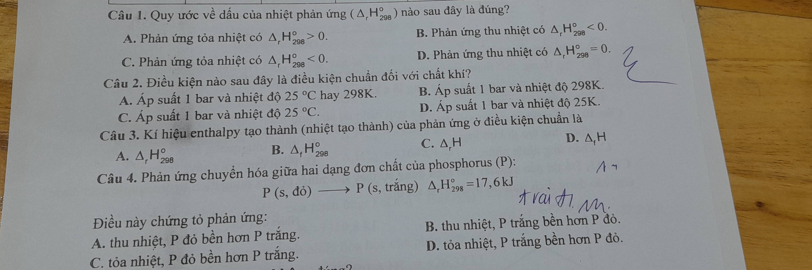 Quy ước về dấu của nhiệt phản ứng (△ _rH_(298)^o) ) nào sau đây là đúng?
A. Phản ứng tỏa nhiệt có △ _rH_(298)°>0. B. Phản ứng thu nhiệt có △ _rH_(298)°<0</tex>.
C. Phản ứng tỏa nhiệt có △ _rH_(298)^o<0</tex>. D. Phản ứng thu nhiệt có △ _rH_(298)°=0. 
Câu 2. Điều kiện nào sau đây là điều kiện chuẩn đối với chất khí?
A. Áp suất 1 bar và nhiệt độ 25°C hay 298K. B. Áp suất 1 bar và nhiệt độ 298K.
C. Áp suất 1 bar và nhiệt độ 25°C. D. Áp suất 1 bar và nhiệt độ 25K.
Câu 3. Kí hiệu enthalpy tạo thành (nhiệt tạo thành) của phản ứng ở điều kiện chuẩn là
C. Δ, H
D. △ _fH
A. △ _rH_(298)^o
B. △ _fH_(298)^o
Câu 4. Phản ứng chuyển hóa giữa hai dạng đơn chất của phosphorus (P):
P(s,do)to P (s, trắng) △ _rH_(298)°=17,6kJ
Điều này chứng tỏ phản ứng:
A. thu nhiệt, P đỏ bền hơn P trắng. B. thu nhiệt, P trắng bền hơn P đỏ.
C. tỏa nhiệt, P đỏ bền hơn P trắng. D. tỏa nhiệt, P trắng bền hơn P đỏ.