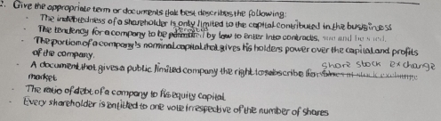 Give the appropriate term or documments tak best describes the following:
The indebledness of a shareholder is only limited to the capital contributed in the busig nce ss
The tendency for a company to be parmtod by law to enter into contracts, an and he a ned.
The portiom of a company's norinal copital thal gives his holders power over the capita l and profits
of the company.
A document that gives a public limited company the right to sabscribe fowbles atstu i e latty shore stock exchang ?
madket
The ravio of debt of a company to hisequity capital
Every shareholder is entided to one vote irrespective of the number of Shares